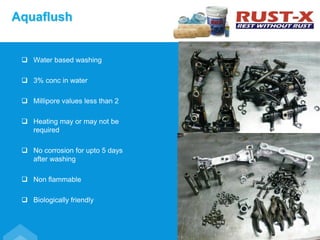  Water based washing
 3% conc in water
 Millipore values less than 2
 Heating may or may not be
required
 No corrosion for upto 5 days
after washing
 Non flammable
 Biologically friendly
Aquaflush
 