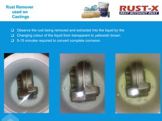  Observe the rust being removed and extracted into the liquid by the
 Changing colour of the liquid from transparent to yellowish brown
 5-15 minutes required to convert complete corrosion
Rust Remover
used on
Castings
 