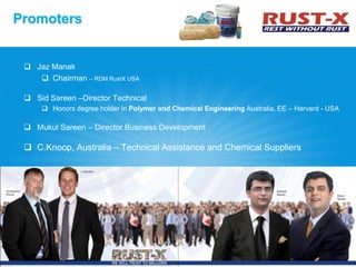  Jaz Manak
 Chairman – RDM RustX USA
 Sid Sareen –Director Technical
 Honors degree holder in Polymer and Chemical Engineering Australia, EE – Harvard - USA
 Mukul Sareen – Director Business Development
 C.Knoop, Australia – Technical Assistance and Chemical Suppliers
Promoters
5
 