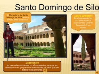 Santo Domingo de Silo
El Monasterio de Santo
Domingo de Silos es muy
famoso ¡Mira qué bonito!
¡¡¡ESCUCHA!!!
No hay nada como pasear por el monasterio y escuchar los
famosos cantos gregorianos de los monjes de Silos, que han
dado la vuelta al mundo.
¡¡¡DATO CURIOSO!!!
En el monasterio hay
un ciprés al que un
autor llamado Gerardo
Diego dedicó sus
versos.
 