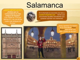 Salamanca¡¡¡DATO IMPORTANTE!!!
¿Sabías que su
universidad es la más
antigua de España?
Fue creada en 1218 por
Alfonso IX, y es una de las
cuatro más antiguas de
Europa.
En la fachada se esconde una rana y
cuenta la leyenda que… tenían que
encontrarla aquellos estudiantes que
quisieran aprobar sus exámenes.
¡Estoy agotado! Os espero
es la maravillosa Plaza
Mayor para tomar una
tapa. ¿Quién se apunta?
 