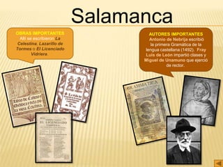 AUTORES IMPORTANTES
Antonio de Nebrija escribió
la primera Gramática de la
lengua castellana (1492)., Fray
Luis de León impartió clases y
Miguel de Unamuno que ejerció
de rector.
OBRAS IMPORTANTES
Allí se escribieron La
Celestina, Lazarillo de
Tormes o El Licenciado
Vidriera.
Salamanca
 