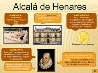 Alcalá de Henares
DATO CURIOSO
En la Universidad
Complutense se entrega el
máximo galardón de las letras
españolas, el Premio
Cervantes de Literatura.
¿SABES QUÉ…
Es la antigua
Complutum romana?
¡Mirad que Universidad tan
bonita! Además, es muy
importante.
¡IMPORTANTE!
Aquí nació y vivió parte de su
vida el escritor más conocido
en lengua castellana, Miguel
de Cervantes.
Las huellas de este escritor y su
obra son evidentes por toda la
ciudad: Plaza de Cervantes, Casa
Natal, Instituto Cervantes, Centro
de Estudios Cervantinos…
Medalla del Premio Cervantes
Nuestra amiga Mari Cruz te
contará más cosas sobre
este escritor más adelante.
 
