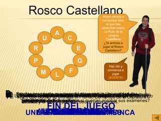 Rosco Castellano
A
U
R
P
C
G
F
LM
E
A: ¿En que ciudad se entrega el Premio Cervantes de la Literatura?
ALCALÁ DE HENARES
C: Tipo de árbol que se encuentra en el Monasterio de Santo Domingo
de Silos y al que un poeta le dedico unos versos.
CIPRÉS
E: Las primeras manifestaciones escritas en lengua castellana son las
Glosas…
EMILIANENSES
G: Paseando por el monasterio de Santo Domingo de Silos podemos
escuchar los famosos cantos…
GREGORIANOS
F: Escritor importante que impartió clases en la Universidad de
Salamanca.
FRAY LUIS DE LEÓN
L: Obra importante de la literatura española que se escribió en la
Universidad de Salamanca.
LAZARILLO DE TORMES
M: ¿Dónde se escribían las glosas?
MONASTERIOS
P: ¿Dónde ha parado Javi a descansar y tomarse una tapa?
PLAZA MAYOR
R: ¿qué animal tenían que encontrar los estudiantes en la fachada de
la Universidad de Salamanca si querían aprobar sus exámenes?
RANA
U: ¿Cuál es la universidad más antigua de España y una de las cuatro
más antigua de Europa?
UNIVERSIDAD DE SALAMANCA
Ahora vamos a
comprobar todo
lo que has
aprendido sobre
La Ruta de la
Lengua
Castellana
¿Te animas a
jugar al Rosco
Castellano?
Haz clic y
comienza a
jugar
¡SUERTE!
FIN DEL JUEGO
 