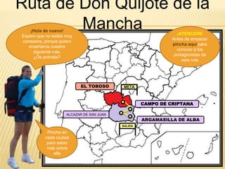 EL TOBOSO
Ruta de Don Quijote de la
Mancha¡Hola de nuevo!
Espero que no estéis muy
cansados, porque quiero
enseñaros nuestra
siguiente ruta.
¿Os animáis?
META
SALIDA
ALCAZAR DE SAN JUAN
CAMPO DE CRIPTANA
ARGAMASILLA DE ALBA
Pincha en
cada ciudad
para saber
más sobre
ella
¡ATENCIÓN!
Antes de empezar
pincha aquí para
conocer a los
protagonistas de
esta ruta
 