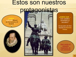 Estos son nuestros
protagonistas
¿SABES …
quién era Miguel
de Cervantes y El
Quijote ?
Aquí veréis un
pequeño
fragmento de
sus aventuras
¿SABÍAS QUE …
todo caballero
necesitaba un
escudero?
El escudero de Don
Quijote fue Sancho
Panza.
 