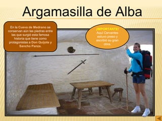 Argamasilla de Alba
En la Cueva de Medrano se
conservan aún las piedras entre
las que surgió esta famosa
historia que tiene como
protagonistas a Don Quijote y
Sancho Panza.
¡IMPORTANTE!
Aquí Cervantes
estuvo preso y
escribió su gran
obra.
 