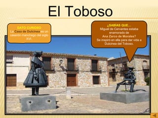 El Toboso
¿SABÍAS QUE…
Miguel de Cervantes estaba
enamorado de
Ana Zarco de Morales?
Se inspiró en ella para dar vida a
Dulcinea del Toboso.
DATO CURIOSO
La Casa de Dulcinea es un
caserón manchego del siglo
XVI.
 