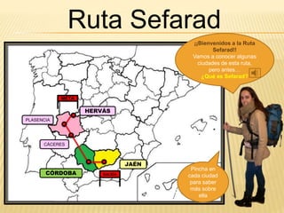 ¡¡Bienvenidos a la Ruta
Sefarad!!
Vamos a conocer algunas
ciudades de esta ruta,
pero antes…
¿Qué es Sefarad?
Ruta Sefarad
Pincha en
cada ciudad
para saber
más sobre
ella
HERVÁS
PLASENCIA
CÁCERES
JAÉN
CÓRDOBA
META
SALIDA
 