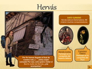 Por fin hemos llegado al final de
nuestra ruta, y … ¡estoy súper
cansada! Por eso, solo quiero visitar el
Barrio Judio de Hervás, ¿me
acompañas?
DATO CURIOSO
Hervás está en Extremadura. Allí
vivieron muchos conquistadores.
Hernán Cortes
Participó en la
conquista del
Imperio Azteca
Francisco
Pizarro
Participó en la
conquista del
Perú
Hervás
 