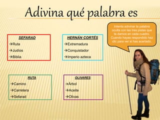 SEFARAD
Ruta
Judíos
Biblia
HERNÁN CORTÉS
Extremadura
Conquistador
Imperio azteca
RUTA
Camino
Carretera
Sefarad
OLIVARES
Árbol
Aceite
Olivas
Adivina qué palabra es
Intenta adivinar la palabra
oculta con las tres pistas que
te damos en cada cuadro.
Cuando hayas respondido haz
clic para ver si has acertado.
 