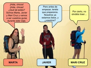 ¡Hola, chicos!
¡Hola, chicas!
¿Qué tal estáis?
Somos Marta, Javier
y Mari Cruz y vamos
a ser vuestros guías
durante este viaje.
JAVIERMARTA MARI CRUZ
Pero antes de
empezar, tenéis
que prepararos.
Nosotros ya
estamos listos, y
¿vosotros?
Por cierto, no
olvidéis traer…
 