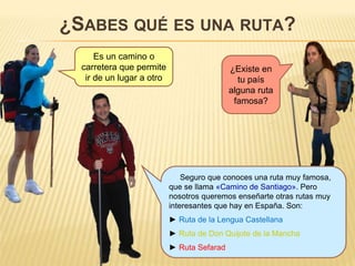 ¿SABES QUÉ ES UNA RUTA?
Es un camino o
carretera que permite
ir de un lugar a otro
¿Existe en
tu país
alguna ruta
famosa?
Seguro que conoces una ruta muy famosa,
que se llama «Camino de Santiago». Pero
nosotros queremos enseñarte otras rutas muy
interesantes que hay en España. Son:
► Ruta de la Lengua Castellana
► Ruta de Don Quijote de la Mancha
► Ruta Sefarad
 