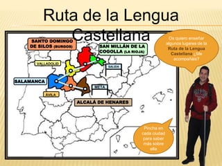 ALCALÁ DE HENARES
ÁVILA
SALAMANCA
SAN MILLÁN DE LA
COGOLLA (LA RIOJA)
SANTO DOMINGO
DE SILOS (BURGOS)
META
SALIDA
VALLADOLID
Os quiero enseñar
algunos lugares de la
Ruta de la Lengua
Castellana ¿Me
acompañáis?
Ruta de la Lengua
Castellana
Pincha en
cada ciudad
para saber
más sobre
ella
 