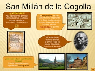 San Millán de la Cogolla
¡¡¡ATENCIÓN!!!
Aquí aparecen las primeras
manifestaciones escritas en
lengua castellana,
las Glosas Emilianenses.
El scriptorium de San
Millán fue muy importante
en la Edad Media, pues los
monjes desarrollaron allí
su labor literaria.
Haz clic aquí si quieres
saber más.
¿Sabes dónde se escribían las
Glosas?
En dos monasterios muy
importantes: Suso y Yuso
En estas tierras
escribió también
el primer poeta en
lengua castellana,
Gonzalo de Berceo.
 