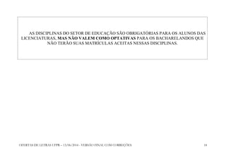 OFERTAS DE LETRAS UFPR – 13/06/2014 - VERSÃO FINAL COM CORREÇÕES 18
AS DISCIPLINAS DO SETOR DE EDUCAÇÃO SÃO OBRIGATÓRIAS PARA OS ALUNOS DAS
LICENCIATURAS, MAS NÃO VALEM COMO OPTATIVAS PARA OS BACHARELANDOS QUE
NÃO TERÃO SUAS MATRÍCULAS ACEITAS NESSAS DISCIPLINAS.
 