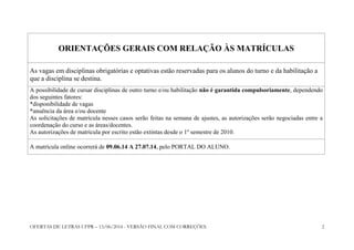 OFERTAS DE LETRAS UFPR – 13/06/2014 - VERSÃO FINAL COM CORREÇÕES 2
ORIENTAÇÕES GERAIS COM RELAÇÃO ÀS MATRÍCULAS
As vagas em disciplinas obrigatórias e optativas estão reservadas para os alunos do turno e da habilitação a
que a disciplina se destina.
A possibilidade de cursar disciplinas de outro turno e/ou habilitação não é garantida compulsoriamente, dependendo
dos seguintes fatores:
*disponibilidade de vagas
*anuência da área e/ou docente
As solicitações de matrícula nesses casos serão feitas na semana de ajustes, as autorizações serão negociadas entre a
coordenação do curso e as áreas/docentes.
As autorizações de matrícula por escrito estão extintas desde o 1º semestre de 2010.
A matrícula online ocorrerá de 09.06.14 A 27.07.14, pelo PORTAL DO ALUNO.
 
