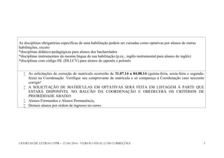 OFERTAS DE LETRAS UFPR – 13/06/2014 - VERSÃO FINAL COM CORREÇÕES 3
As disciplinas obrigatórias específicas de uma habilitação podem ser cursadas como optativas por alunos de outras
habilitações, exceto:
*disciplinas didático-pedagógicas para alunos dos bacharelados
*disciplinas instrumentais da mesma língua de sua habilitação (p.ex., inglês instrumental para alunos do inglês)
*disciplinas com código HL (DLLCV) para alunos do japonês e polonês
 As solicitações de correção de matrícula ocorrerão de 31.07.14 a 04.08.14 (quinta-feira, sexta-feira e segunda-
feira) na Coordenação. Verifique seu comprovante de matrícula e só compareça à Coordenação caso necessite
corrigir!
 A SOLICITAÇÃO DE MATRÍCULAS EM OPTATIVAS SERÁ FEITA EM LISTAGEM À PARTE QUE
ESTARÁ DISPONÍVEL NO BALCÃO DA COORDENAÇÃO E OBEDECERÁ OS CRITÉRIOS DE
PRIORIDDADE ABAIXO:
 Alunos Formandos e Alunos Permanência,
 Demais alunos por ordem de ingresso no curso.
 