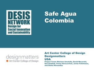 Safe Agua 
Colombia 
Art Center College of Design 
Designmatters 
USA 
Project Team: Mariana Amatullo, David Mocarski, 
Dan Gottlieb, Penny Herscovitch, Javier Palomares, 
and Stella Hernandez 
 