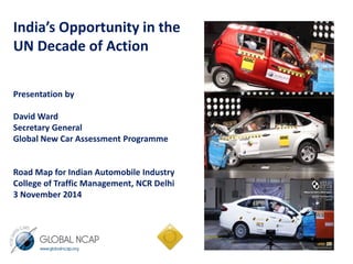 India’s Opportunity in the 
UN Decade of Action 
Presentation by 
David Ward 
Secretary General 
Global New Car Assessment Programme 
Road Map for Indian Automobile Industry 
College of Traffic Management, NCR Delhi 
3 November 2014 
 