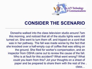 1 
CONSIDER THE SCENARIO 
Donesha walked into the class television studio around 7am 
this morning, and noticed that all of the studio lights were still 
turned on. She went to turn them off, and tripped on a cord that 
was in her pathway. The fall was made worse by the fact that 
she knocked over a half-empty cup of coffee that was sitting on 
the ground. She filed for worker’s compensation, and an 
inspector from OSHA came out to review the cause of the fall. 
Who is at fault for this accident? What went wrong? What 
could you learn from this? Jot your thoughts on a sheet of 
paper and be prepared to share them with the rest of the 
class… 
 