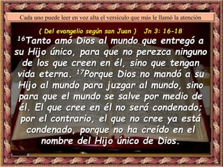 ( Del evangelio según san Juan ) Jn 3: 16-18
16Tanto amó Dios al mundo que entregó a
su Hijo único, para que no perezca ninguno
de los que creen en él, sino que tengan
vida eterna. 17Porque Dios no mandó a su
Hijo al mundo para juzgar al mundo, sino
para que el mundo se salve por medio de
él. El que cree en él no será condenado;
por el contrario, el que no cree ya está
condenado, porque no ha creído en el
nombre del Hijo único de Dios.
Cada uno puede leer en voz alta el versículo que más le llamó la atención
 
