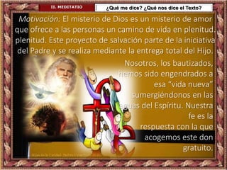 II. MEDITATIO ¿Qué me dice? ¿Qué nos dice el Texto?
Motivación: El misterio de Dios es un misterio de amor
que ofrece a las personas un camino de vida en plenitud.
plenitud. Este proyecto de salvación parte de la iniciativa
del Padre y se realiza mediante la entrega total del Hijo.
Nosotros, los bautizados,
hemos sido engendrados a
esa “vida nueva”
sumergiéndonos en las
aguas del Espíritu. Nuestra
fe es la
respuesta con la que
acogemos este don
gratuito.
 