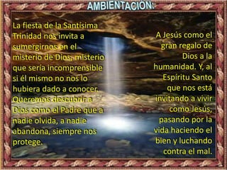 La fiesta de la Santísima
Trinidad nos invita a
sumergirnos en el
misterio de Dios, misterio
que sería incomprensible
si él mismo no nos lo
hubiera dado a conocer.
Queremos descubrir a
Dios como el Padre que a
nadie olvida, a nadie
abandona, siempre nos
protege.
A Jesús como el
gran regalo de
Dios a la
humanidad. Y, al
Espíritu Santo
que nos está
invitando a vivir
como Jesús,
pasando por la
vida haciendo el
bien y luchando
contra el mal.
 