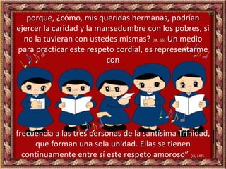 porque, ¿cómo, mis queridas hermanas, podrían
ejercer la caridad y la mansedumbre con los pobres, si
no la tuvieran con ustedes mismas? (IX, 66). Un medio
para practicar este respeto cordial, es representarme
con
frecuencia a las tres personas de la santísima Trinidad,
que forman una sola unidad. Ellas se tienen
continuamente entre sí este respeto amoroso” (IX, 147).
 
