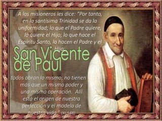 A los misioneros les dice: “Por tanto,
en la santísima Trinidad se da la
uniformidad; lo que el Padre quiere,
lo quiere el Hijo; lo que hace el
Espíritu Santo, lo hacen el Padre y el
Hijo;
todos obran lo mismo; no tienen
más que un mismo poder y
una misma operación. Allí
está el origen de nuestra
perfección y el modelo de
nuestra vida.” (XI,548)
 