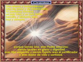 Dios eterno y todopoderoso,
Dios de amor y de misericordia,
Tú Santísima Trinidad,
un solo Dios y un solo Señor,
bendito y alabado seas,
hoy y siempre,
porque siendo Uno, eres Padre amoroso;
siendo iguales en gloria y dignidad
eres Hijo unigénito y siendo Espíritu eres el santificador
y eres dador de vida y santidad.
 