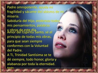 Padre omnipotente, ayuda mi
fragilidad y sácame del abismo de mi
miseria.
Sabiduría del Hijo, endereza todos
mis pensamientos, palabras
y obras de este día.
Amor del Espíritu Santo, sé el
principio de todas mis obras,
para que sean siempre
conformes con la Voluntad
del Padre.
A Ti, Trinidad Santísima se te
dé siempre, todo honor, gloria y
alabanza por toda la eternidad.
Amén
 