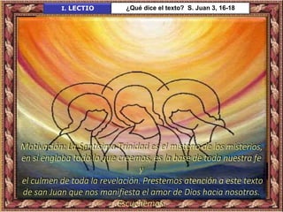 Motivación: La Santísima Trinidad es el misterio de los misterios,
en sí engloba todo lo que creemos, es la base de toda nuestra fe
y
el culmen de toda la revelación. Prestemos atención a este texto
de san Juan que nos manifiesta el amor de Dios hacia nosotros.
Escuchemos.
I. LECTIO ¿Qué dice el texto? S. Juan 3, 16-18
 