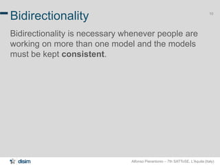 Alfonso Pierantonio – 7th SATToSE, L’Aquila (Italy)
10
Bidirectionality
Bidirectionality is necessary whenever people are
working on more than one model and the models
must be kept consistent.
 