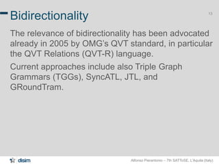 Alfonso Pierantonio – 7th SATToSE, L’Aquila (Italy)
13
Bidirectionality
The relevance of bidirectionality has been advocated
already in 2005 by OMG’s QVT standard, in particular
the QVT Relations (QVT-R) language.
Current approaches include also Triple Graph
Grammars (TGGs), SyncATL, JTL, and
GRoundTram.
 