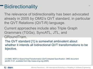 Alfonso Pierantonio – 6th International Workshop on Modeling in Software Engineering
14
Bidirectionality
The relevance of bidirectionality has been advocated
already in 2005 by OMG’s QVT standard, in particular
the QVT Relations (QVT-R) language.
Current approaches include also Triple Graph
Grammars (TGGs), SyncATL, JTL, and
GRoundTram.
The QVT standard [1] is somewhat ambivalent about
whether it intends all bidirectional QVT transformations to be
bijective.
[1] OMG. MOF2.0 Query/View/Transformation (QVT) Adopted Specification. OMG document
ptc/05-11-01, available from http://www.omg.org (2005)
 