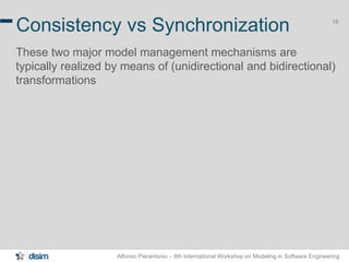 Alfonso Pierantonio – 6th International Workshop on Modeling in Software Engineering
18
Consistency vs Synchronization
These two major model management mechanisms are
typically realized by means of (unidirectional and bidirectional)
transformations
 