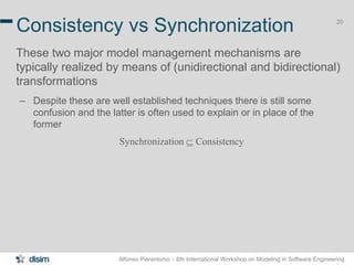 Alfonso Pierantonio – 6th International Workshop on Modeling in Software Engineering
20
Consistency vs Synchronization
These two major model management mechanisms are
typically realized by means of (unidirectional and bidirectional)
transformations
– Despite these are well established techniques there is still some
confusion and the latter is often used to explain or in place of the
former
Synchronization  Consistency
 