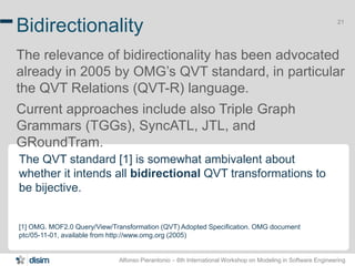 Alfonso Pierantonio – 6th International Workshop on Modeling in Software Engineering
21
Bidirectionality
The relevance of bidirectionality has been advocated
already in 2005 by OMG’s QVT standard, in particular
the QVT Relations (QVT-R) language.
Current approaches include also Triple Graph
Grammars (TGGs), SyncATL, JTL, and
GRoundTram.
The QVT standard [1] is somewhat ambivalent about
whether it intends all bidirectional QVT transformations to
be bijective.
[1] OMG. MOF2.0 Query/View/Transformation (QVT) Adopted Specification. OMG document
ptc/05-11-01, available from http://www.omg.org (2005)
 