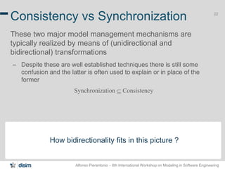 Alfonso Pierantonio – 6th International Workshop on Modeling in Software Engineering
22
Consistency vs Synchronization
These two major model management mechanisms are
typically realized by means of (unidirectional and
bidirectional) transformations
– Despite these are well established techniques there is still some
confusion and the latter is often used to explain or in place of the
former
Synchronization  Consistency
How bidirectionality fits in this picture ?
 