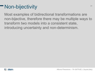 Alfonso Pierantonio – 7th SATToSE, L’Aquila (Italy)
29
Non-bijectivity
Most examples of bidirectional transformations are
non-bijective, therefore there may be multiple ways to
transform two models into a consistent state,
introducing uncertainty and non-determinism.
 