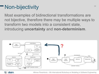 Alfonso Pierantonio – 6th International Workshop on Modeling in Software Engineering
30
Non-bijectivity
Most examples of bidirectional transformations are
not bijective, therefore there may be multiple ways to
transform two models into a consistent state,
introducing uncertainty and non-determinism.
?
 