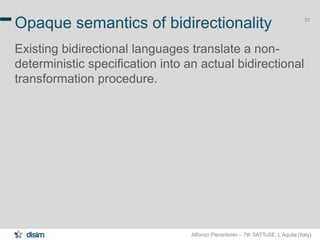 Alfonso Pierantonio – 7th SATToSE, L’Aquila (Italy)
31
Opaque semantics of bidirectionality
Existing bidirectional languages translate a non-
deterministic specification into an actual bidirectional
transformation procedure.
 