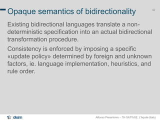 Alfonso Pierantonio – 7th SATToSE, L’Aquila (Italy)
32
Opaque semantics of bidirectionality
Existing bidirectional languages translate a non-
deterministic specification into an actual bidirectional
transformation procedure.
Consistency is enforced by imposing a specific
«update policy» determined by foreign and unknown
factors, ie. language implementation, heuristics, and
rule order.
 
