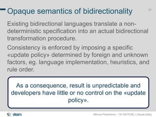 Alfonso Pierantonio – 7th SATToSE, L’Aquila (Italy)
33
Opaque semantics of bidirectionality
Existing bidirectional languages translate a non-
deterministic specification into an actual bidirectional
transformation procedure.
Consistency is enforced by imposing a specific
«update policy» determined by foreign and unknown
factors, eg. language implementation, heuristics, and
rule order.
As a consequence, result is unpredictable and
developers have little or no control on the «update
policy».
 