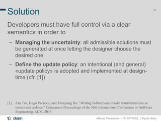 Alfonso Pierantonio – 7th SATToSE, L’Aquila (Italy)
34
Solution
Developers must have full control via a clear
semantics in order to
– Managing the uncertainty: all admissible solutions must
be generated at once letting the designer choose the
desired one
– Define the update policy: an intentional (and general)
«update policy» is adopted and implemented at design-
time (cfr. [1])
[1] Zan Tao, Hugo Pacheco, and Zhenjiang Hu. "Writing bidirectional model transformations as
intentional updates." Companion Proceedings of the 36th International Conference on Software
Engineering. ACM, 2014.
 