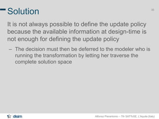 Alfonso Pierantonio – 7th SATToSE, L’Aquila (Italy)
35
Solution
It is not always possible to define the update policy
because the available information at design-time is
not enough for defining the update policy
– The decision must then be deferred to the modeler who is
running the transformation by letting her traverse the
complete solution space
 