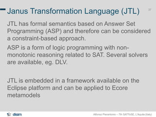 Alfonso Pierantonio – 7th SATToSE, L’Aquila (Italy)
37
Janus Transformation Language (JTL)
JTL has formal semantics based on Answer Set
Programming (ASP) and therefore can be considered
a constraint-based approach.
ASP is a form of logic programming with non-
monotonic reasoning related to SAT. Several solvers
are available, eg. DLV.
JTL is embedded in a framework available on the
Eclipse platform and can be applied to Ecore
metamodels
 