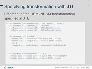 Alfonso Pierantonio – 7th SATToSE, L’Aquila (Italy)
40
Specifying transformation with JTL
Fragment of the HSM2NHSM transformation
specified in JTL
40
transformation hsm2nhsm(source : HSM, target : NHSM) {
top relation StateMachine2StateMachine {
enforce domain source sSM : HSM::StateMachine;
enforce domain target tSM : NHSM::StateMachine;
}
top relation State2State {
enforce domain source sourceState : HSM::State;
enforce domain target targetState : NHSM::State;
when {
sourceState.owningCompositeState.oclIsUndefined();
}
}
top relation CompositeState2State {
enforce domain source sourceState : HSM::CompositeState;
enforce domain target targetState : NHSM::State;
}
}
 