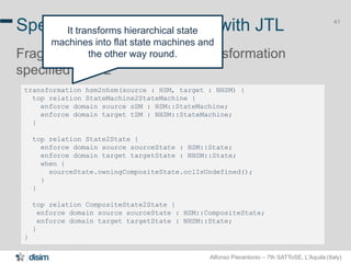 Alfonso Pierantonio – 7th SATToSE, L’Aquila (Italy)
41
transformation hsm2nhsm(source : HSM, target : NHSM) {
top relation StateMachine2StateMachine {
enforce domain source sSM : HSM::StateMachine;
enforce domain target tSM : NHSM::StateMachine;
}
top relation State2State {
enforce domain source sourceState : HSM::State;
enforce domain target targetState : NHSM::State;
when {
sourceState.owningCompositeState.oclIsUndefined();
}
}
top relation CompositeState2State {
enforce domain source sourceState : HSM::CompositeState;
enforce domain target targetState : NHSM::State;
}
}
Specifying transformation with JTL
Fragment of the HSM2NHSM transformation
specified in JTL
41
It transforms hierarchical state
machines into flat state machines and
the other way round.
 